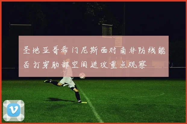 圣地亚哥希门尼斯面对南非防线能否打穿肋部空间进攻重点观察