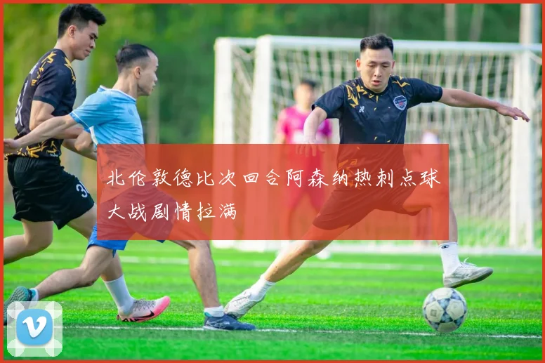 北伦敦德比次回合阿森纳热刺点球大战剧情拉满