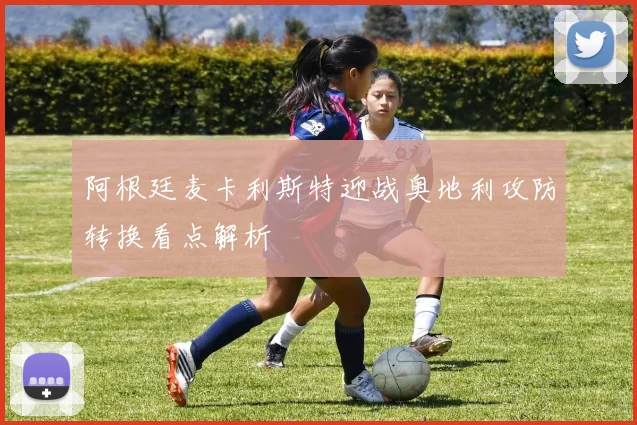 阿根廷麦卡利斯特迎战奥地利攻防转换看点解析
